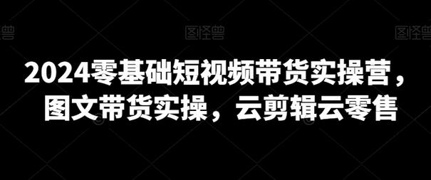 2024零基础短视频带货实操营，图文带货实操，云剪辑云零售-虫2小屋