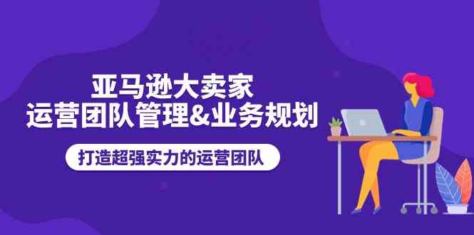 亚马逊大卖家运营团队管理&业务规划，打造超强实力的运营团队-虫2小屋