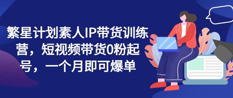 繁星计划素人IP带货训练营，短视频带货0粉起号，一个月即可爆单-虫2小屋