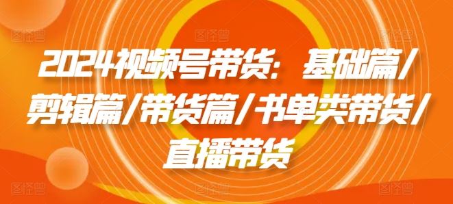 2024视频号带货：基础篇/剪辑篇/带货篇/书单类带货/直播带货-虫2小屋