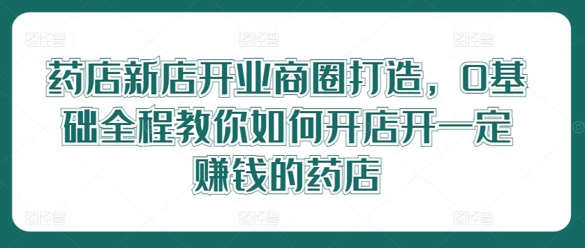 药店新店开业商圈打造，0基础全程教你如何开店开一定赚钱的药店-虫2小屋