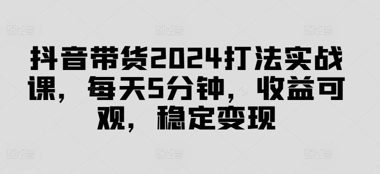 抖音带货2024打法实战课，每天5分钟，收益可观，稳定变现【揭秘】-虫2小屋