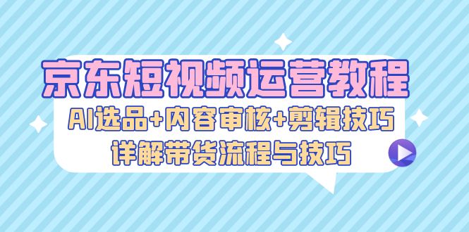 （13044期）京东短视频运营教程：AI选品+内容审核+剪辑技巧，详解带货流程与技巧-虫2小屋