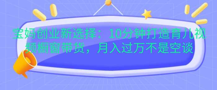 宝妈创业新选择：10分钟打造育儿视频橱窗带货，月入过W不是空谈【揭秘】-虫2小屋