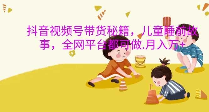 抖音视频号带货秘籍，儿童睡前故事，全网平台都可做，月入过W【揭秘】-虫2小屋