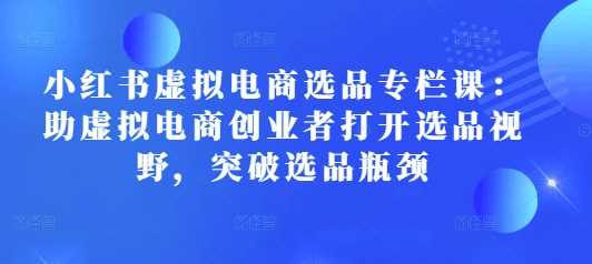小红书虚拟电商选品专栏课：助虚拟电商创业者打开选品视野，突破选品瓶颈-虫2小屋