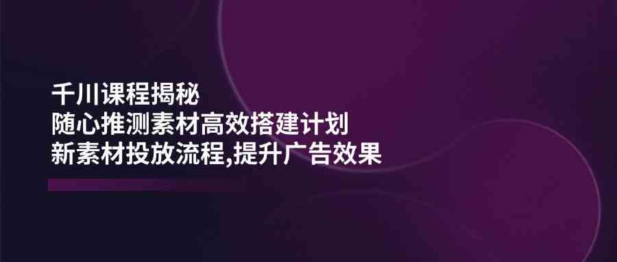 千川课程揭秘：随心推测素材高效搭建计划,新素材投放流程,提升广告效果-虫2小屋